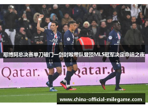 耶博阿总决赛单刀破门一剑封喉带队登顶MLS冠军决定命运之夜