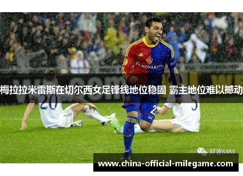 梅拉拉米雷斯在切尔西女足锋线地位稳固 霸主地位难以撼动 梅拉拉米雷斯在切尔西女足锋线地位稳固 霸主地位难以撼动