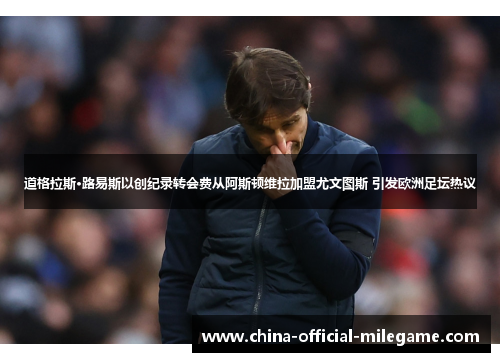 道格拉斯·路易斯以创纪录转会费从阿斯顿维拉加盟尤文图斯 引发欧洲足坛热议 道格拉斯·路易斯以创纪录转会费从阿斯顿维拉加盟尤文图斯 引发欧洲足坛热议
