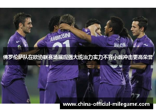 佛罗伦萨队在欧协联赛场展现强大统治力实力不容小觑冲击更高荣誉 佛罗伦萨队在欧协联赛场展现强大统治力实力不容小觑冲击更高荣誉