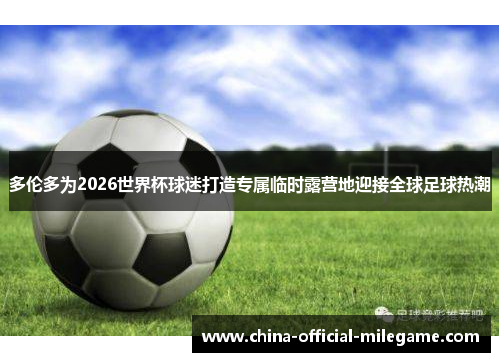 多伦多为2026世界杯球迷打造专属临时露营地迎接全球足球热潮 多伦多为2026世界杯球迷打造专属临时露营地迎接全球足球热潮